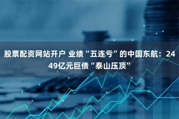股票配资网站开户 业绩“五连亏”的中国东航：2449亿元巨债“泰山压顶”
