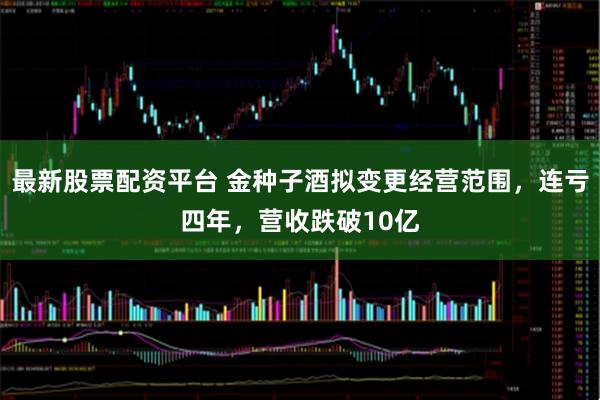 最新股票配资平台 金种子酒拟变更经营范围，连亏四年，营收跌破10亿