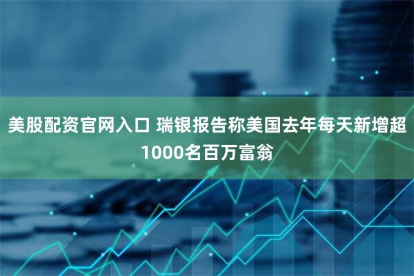 美股配资官网入口 瑞银报告称美国去年每天新增超1000名百万富翁
