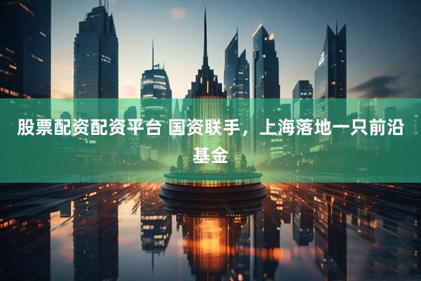 股票配资配资平台 国资联手，上海落地一只前沿基金