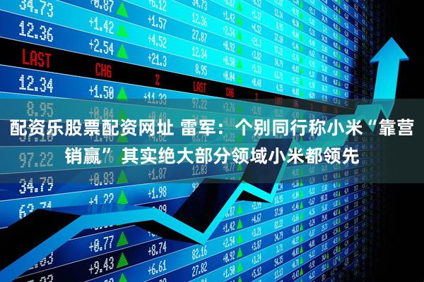 配资乐股票配资网址 雷军：个别同行称小米“靠营销赢” 其实绝大部分领域小米都领先