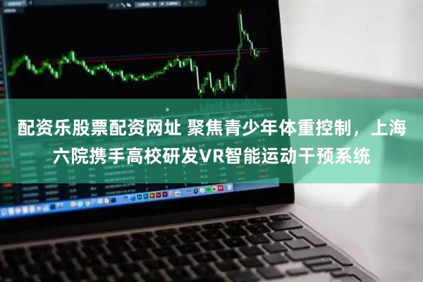 配资乐股票配资网址 聚焦青少年体重控制，上海六院携手高校研发VR智能运动干预系统