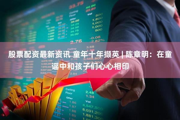股票配资最新资讯 童年十年撷英 | 陈章明：在童谣中和孩子们心心相印
