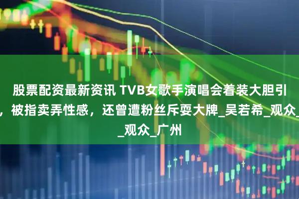 股票配资最新资讯 TVB女歌手演唱会着装大胆引争议，被指卖弄性感，还曾遭粉丝斥耍大牌_吴若希_观众_广州