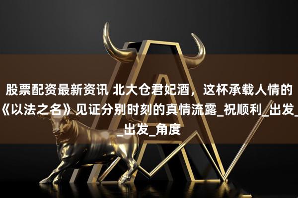 股票配资最新资讯 北大仓君妃酒，这杯承载人情的酒，《以法之名》见证分别时刻的真情流露_祝顺利_出发_角度
