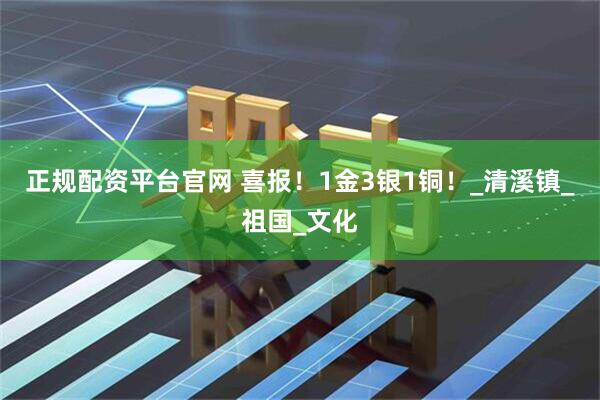 正规配资平台官网 喜报！1金3银1铜！_清溪镇_祖国_文化