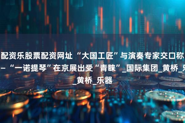配资乐股票配资网址 “大国工匠”与演奏专家交口称赞—— “一诺提琴”在京展出受“青睐”_国际集团_黄桥_乐器