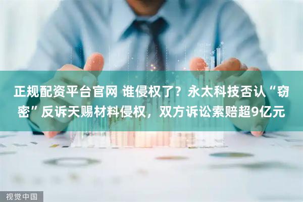 正规配资平台官网 谁侵权了？永太科技否认“窃密”反诉天赐材料侵权，双方诉讼索赔超9亿元