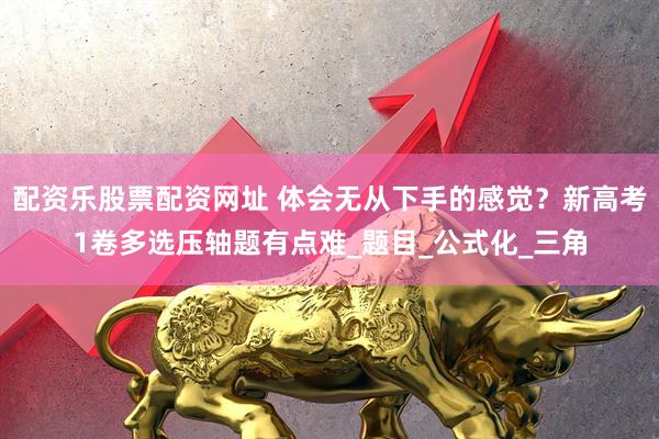 配资乐股票配资网址 体会无从下手的感觉？新高考1卷多选压轴题有点难_题目_公式化_三角