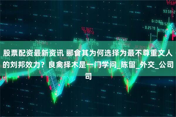 股票配资最新资讯 郦食其为何选择为最不尊重文人的刘邦效力？良禽择木是一门学问_陈留_外交_公司