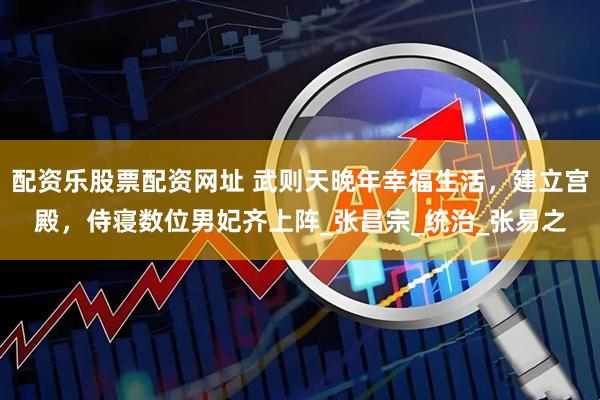 配资乐股票配资网址 武则天晚年幸福生活，建立宫殿，侍寝数位男妃齐上阵_张昌宗_统治_张易之