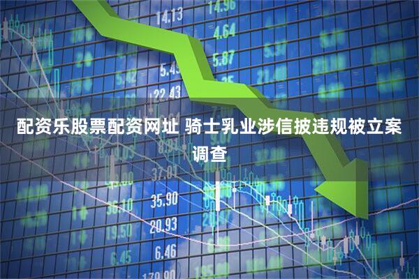配资乐股票配资网址 骑士乳业涉信披违规被立案调查