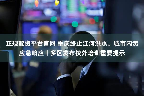 正规配资平台官网 重庆终止江河洪水、城市内涝应急响应｜多区发布校外培训重要提示