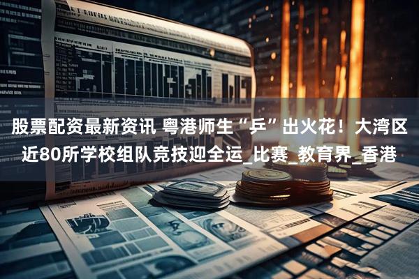 股票配资最新资讯 粤港师生“乒”出火花！大湾区近80所学校组队竞技迎全运_比赛_教育界_香港