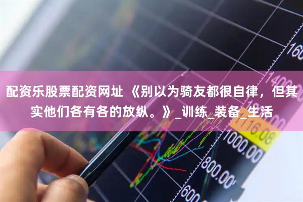 配资乐股票配资网址 《别以为骑友都很自律，但其实他们各有各的放纵。》_训练_装备_生活