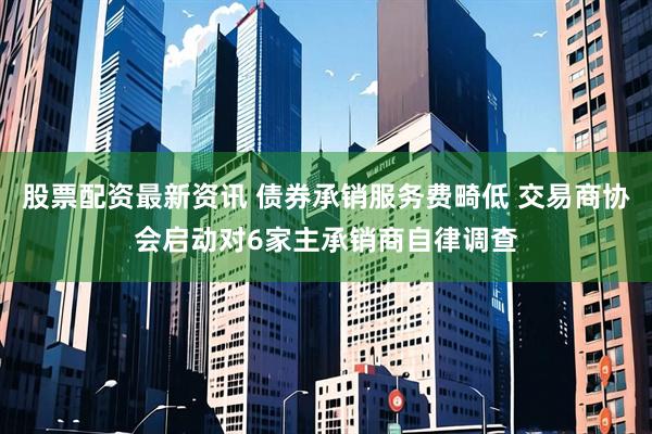 股票配资最新资讯 债券承销服务费畸低 交易商协会启动对6家主承销商自律调查