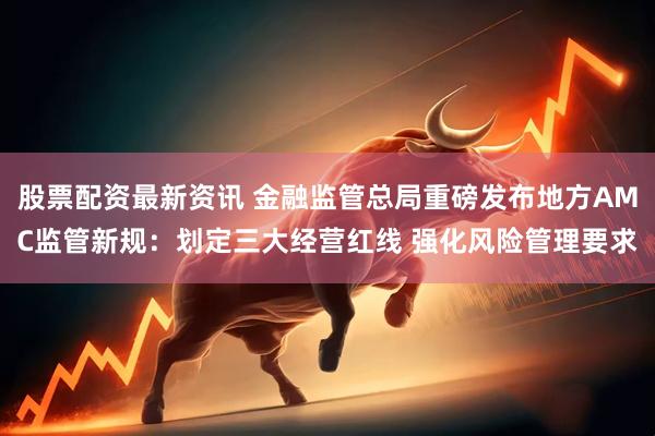 股票配资最新资讯 金融监管总局重磅发布地方AMC监管新规：划定三大经营红线 强化风险管理要求