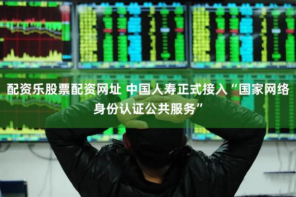 配资乐股票配资网址 中国人寿正式接入“国家网络身份认证公共服务”