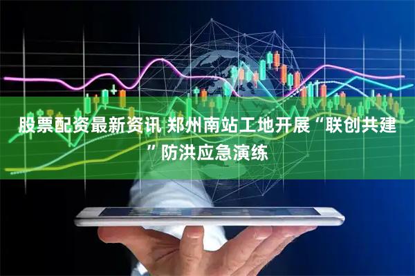 股票配资最新资讯 郑州南站工地开展“联创共建”防洪应急演练