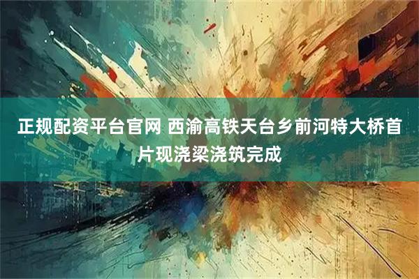 正规配资平台官网 西渝高铁天台乡前河特大桥首片现浇梁浇筑完成