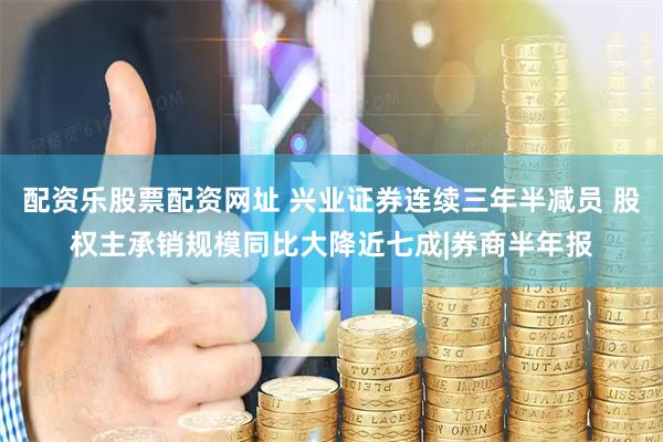 配资乐股票配资网址 兴业证券连续三年半减员 股权主承销规模同比大降近七成|券商半年报