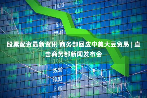 股票配资最新资讯 商务部回应中美大豆贸易 | 直击商务部新闻发布会