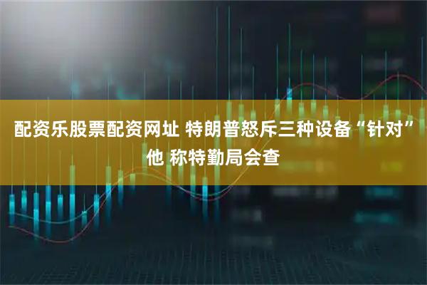 配资乐股票配资网址 特朗普怒斥三种设备“针对”他 称特勤局会查