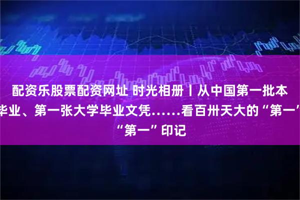 配资乐股票配资网址 时光相册丨从中国第一批本科生毕业、第一张大学毕业文凭……看百卅天大的“第一”印记