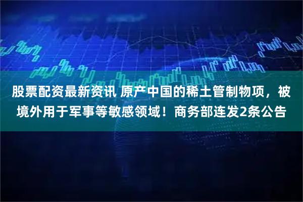 股票配资最新资讯 原产中国的稀土管制物项，被境外用于军事等敏感领域！商务部连发2条公告