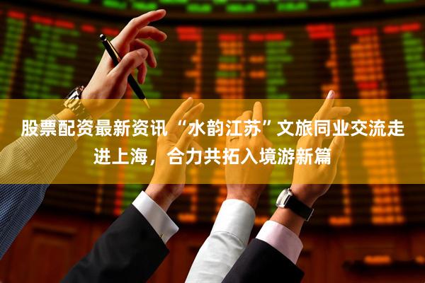 股票配资最新资讯 “水韵江苏”文旅同业交流走进上海，合力共拓入境游新篇