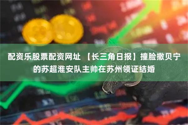 配资乐股票配资网址 【长三角日报】撞脸撒贝宁的苏超淮安队主帅在苏州领证结婚