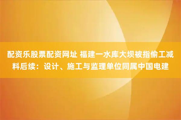 配资乐股票配资网址 福建一水库大坝被指偷工减料后续:设计、施工与监理单位同属中国电建