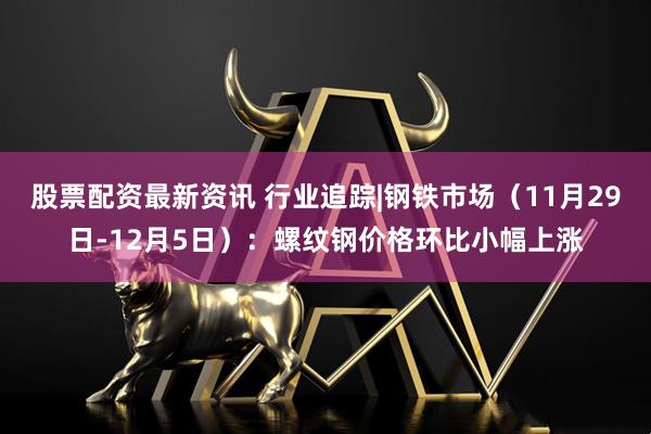 股票配资最新资讯 行业追踪|钢铁市场(11月29日-12月5日):螺纹钢价格环比小幅上涨