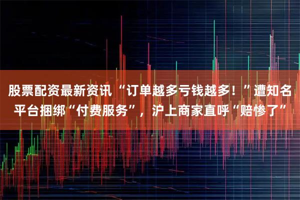 股票配资最新资讯 “订单越多亏钱越多！”遭知名平台捆绑“付费服务”，沪上商家直呼“赔惨了”