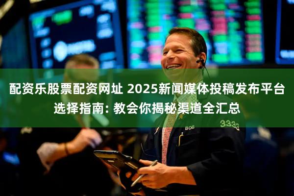 配资乐股票配资网址 2025新闻媒体投稿发布平台选择指南: 教会你揭秘渠道全汇总