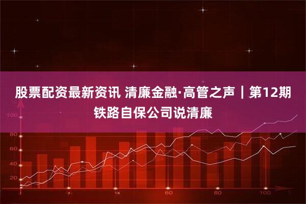 股票配资最新资讯 清廉金融·高管之声｜第12期铁路自保公司说清廉