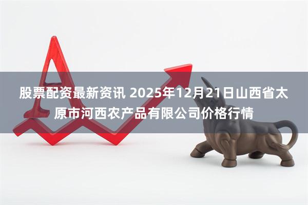 股票配资最新资讯 2025年12月21日山西省太原市河西农产品有限公司价格行情