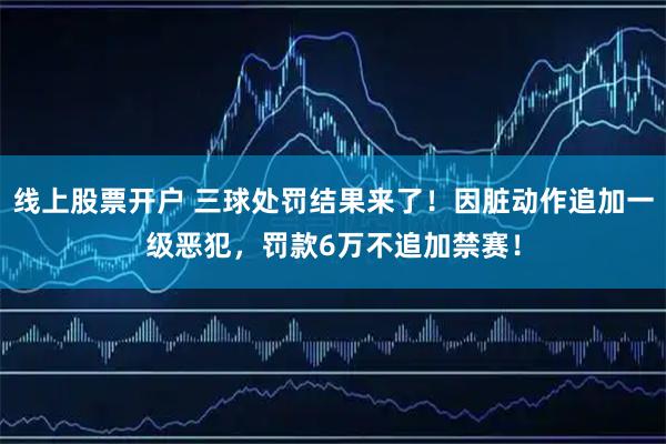 线上股票开户 三球处罚结果来了！因脏动作追加一级恶犯，罚款6万不追加禁赛！