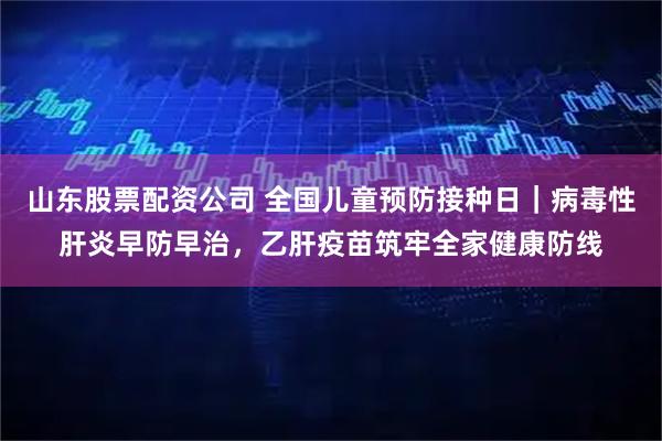 山东股票配资公司 全国儿童预防接种日｜病毒性肝炎早防早治，乙肝疫苗筑牢全家健康防线