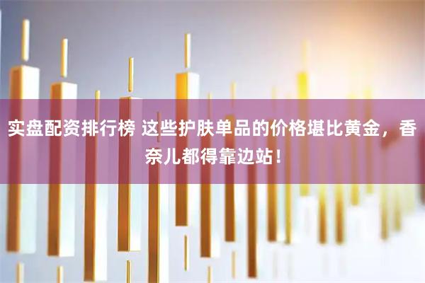 实盘配资排行榜 这些护肤单品的价格堪比黄金，香奈儿都得靠边站！