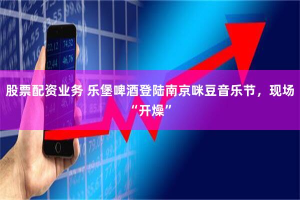 股票配资业务 乐堡啤酒登陆南京咪豆音乐节，现场“开燥”