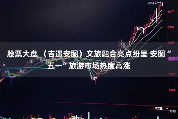 股票大盘 （吉遇安图）文旅融合亮点纷呈 安图“五一”旅游市场热度高涨