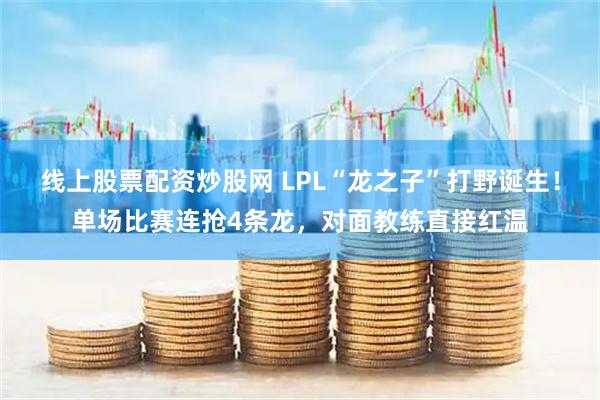 线上股票配资炒股网 LPL“龙之子”打野诞生！单场比赛连抢4条龙，对面教练直接红温