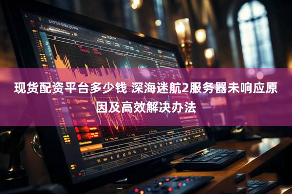 现货配资平台多少钱 深海迷航2服务器未响应原因及高效解决办法