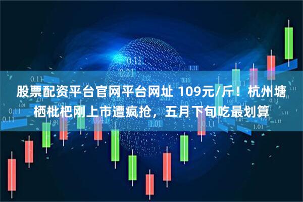 股票配资平台官网平台网址 109元/斤！杭州塘栖枇杷刚上市遭疯抢，五月下旬吃最划算