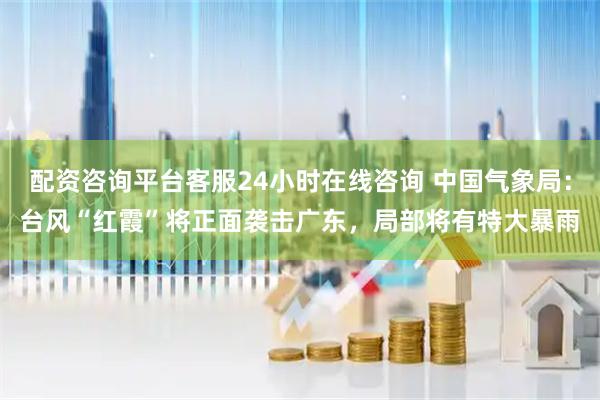 配资咨询平台客服24小时在线咨询 中国气象局：台风“红霞”将正面袭击广东，局部将有特大暴雨