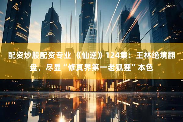 配资炒股配资专业 《仙逆》124集：王林绝境翻盘，尽显“修真界第一老狐狸”本色
