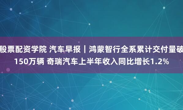 股票配资学院 汽车早报｜鸿蒙智行全系累计交付量破150万辆 奇瑞汽车上半年收入同比增长1.2%
