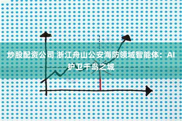 炒股配资公司 浙江舟山公安海防领域智能体：AI护卫千岛之城