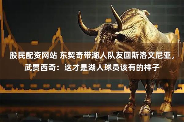 股民配资网站 东契奇带湖人队友回斯洛文尼亚，武贾西奇：这才是湖人球员该有的样子